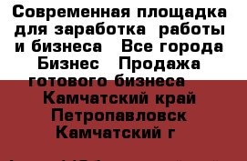 Современная площадка для заработка, работы и бизнеса - Все города Бизнес » Продажа готового бизнеса   . Камчатский край,Петропавловск-Камчатский г.